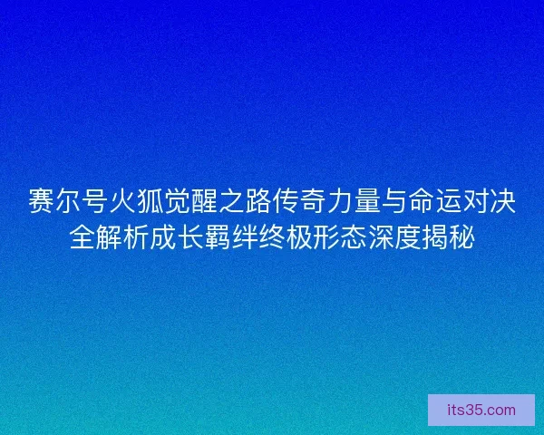 赛尔号火狐觉醒之路传奇力量与命运对决全解析成长羁绊终极形态深度揭秘