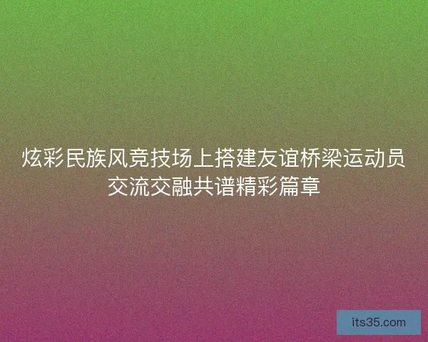炫彩民族风竞技场上搭建友谊桥梁运动员交流交融共谱精彩篇章
